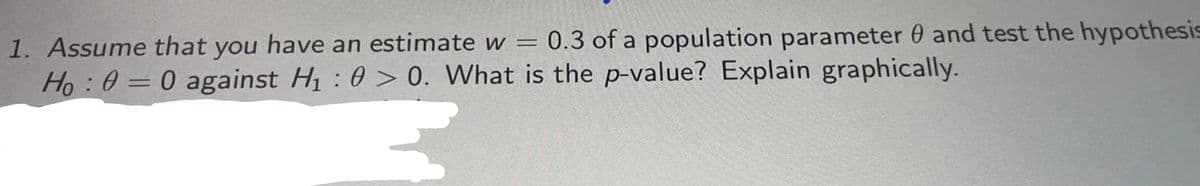 1. Assume that you have an estimate w = 0.3 of a population parameter 0 and test the hypothesis
Ho : 0 = 0 against H : 0 > 0. What is the p-value? Explain graphically.
%3D
