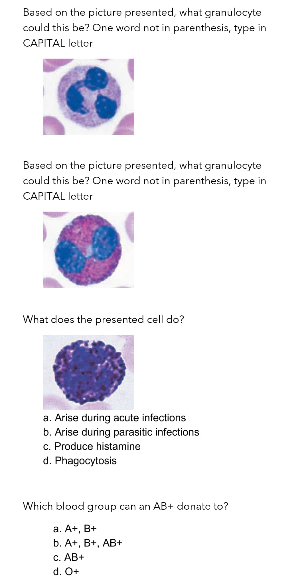 Based on the picture presented, what granulocyte
could this be? One word not in parenthesis, type in
CAPITAL letter
Based on the picture presented, what granulocyte
could this be? One word not in parenthesis, type in
CAPITAL letter
What does the presented cell do?
a. Arise during acute infections
b. Arise during parasitic infections
c. Produce histamine
d. Phagocytosis
Which blood group can an AB+ donate to?
a. A+,
B+
b. A+, B+, AB+
C. AB+
d. O+