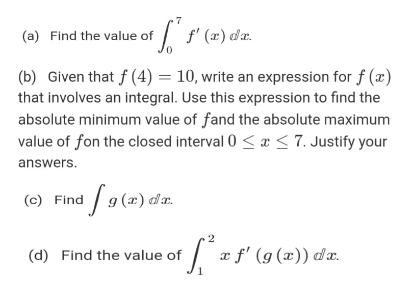 (a) Find the value of
I f' (x) dx.
(b) Given that f (4) = 10, write an expression for f (x)
that involves an integral. Use this expression to find the
absolute minimum value of fand the absolute maximum
value of fon the closed interval 0 < x < 7. Justify your
answers.
| 9 (2) da.
g (x)
(c) Find
(d) Find the value of
x f' (g (x)) dæ.
1
