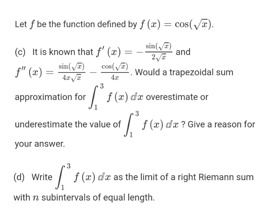 Let f be the function defined by f (x) = cos(/x).
(c) It is known that f' (x)
sin(/a)
and
sin(T)
cos(/7)
f" (x) =
Would a trapezoidal sum
4x
3
approximation for
f (x) dx overestimate or
3
underestimate the value of
| f(x) dx?Give a reason
for
your answer.
3
(d) Write
f (x) dx as the limit of a right Riemann sum
with n subintervals of equal length.
