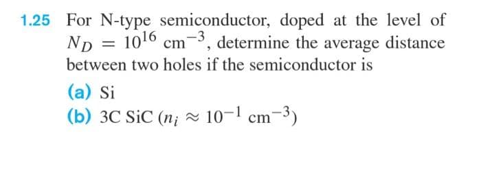 1.25 For N-type semiconductor, doped at the level of
ND
1016 cm-3, determine the average distance
between two holes if the semiconductor is
(a) Si
(b) 3C SiC (n; 10-1 cm-3)
