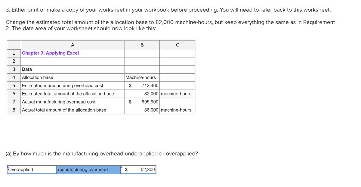 3. Either print or make a copy of your worksheet in your workbook before proceeding. You will need to refer back to this worksheet.
Change the estimated total amount of the allocation base to 82,000 machine-hours, but keep everything the same as in Requirement
2. The data area of your worksheet should now look like this:
A
В
Chapter 3: Applying Excel
3
Data
4
Allocation base
Machine-hours
Estimated manufacturing overhead cost
$
713,400
6
Estimated total amount of the allocation base
82,000 machine-hours
7
Actual manufacturing overhead cost
$
695,900
8
Actual total amount of the allocation base
86,000 machine-hours
(a) By how much is the manufacturing overhead underapplied or overapplied?
Overapplied
manufacturing overhead
$
52,300
2.
