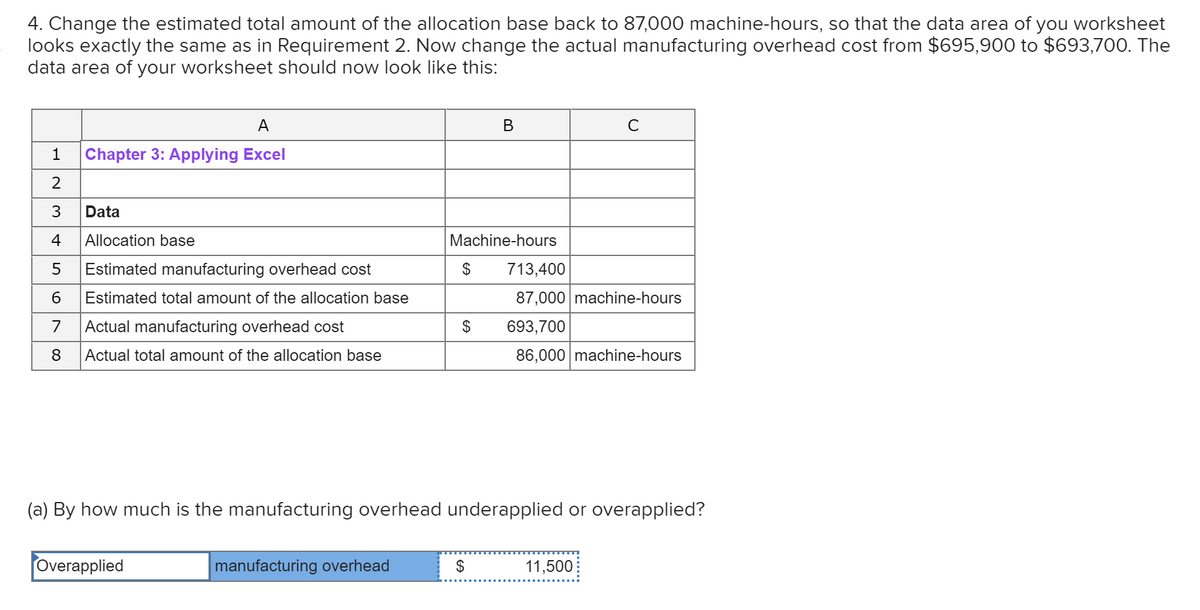 4. Change the estimated total amount of the allocation base back to 87,000 machine-hours, so that the data area of you worksheet
looks exactly the same as in Requirement 2. Now change the actual manufacturing overhead cost from $695,900 to $693,700. The
data area of your worksheet should now look like this:
A
В
C
1
Chapter 3: Applying Excel
2
Data
4
Allocation base
Machine-hours
Estimated manufacturing overhead cost
2$
713,400
6
Estimated total amount of the allocation base
87,000 machine-hours
7
Actual manufacturing overhead cost
2$
693,700
8
Actual total amount of the allocation base
86,000 machine-hours
(a) By how much is the manufacturing overhead underapplied or overapplied?
Overapplied
manufacturing overhead
$
11,500
