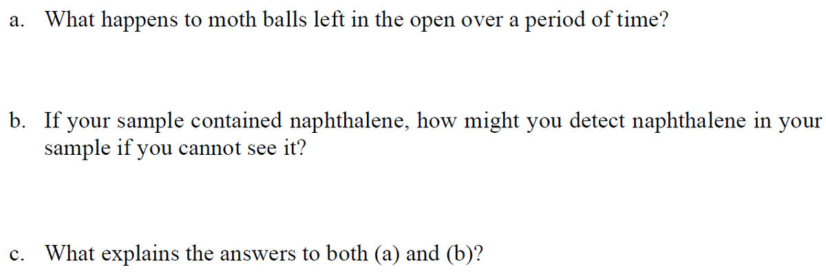 What happens to moth balls left in the open over a period of time?
а.
b. If your sample contained naphthalene, how might you detect naphthalene in your
sample if you cannot see it?
c. What explains the answers to both (a) and (b)?
