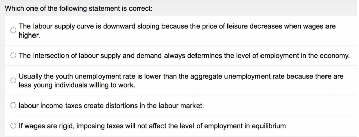 Which one of the following statement is correct:
The labour supply curve is downward sloping because the price of leisure decreases when wages are
higher.
O The intersection of labour supply and demand always determines the level of employment in the economy.
Usually the youth unemployment rate is lower than the aggregate unemployment rate because there are
less young individuals willing to work.
O labour income taxes create distortions in the labour market.
If wages are rigid, imposing taxes will not affect the level of employment in equilibrium