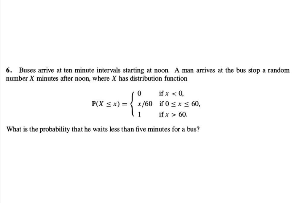 6. Buses arrive at ten minute intervals starting at noon. A man arrives at the bus stop a random
number X minutes after noon, where X has distribution function
if x < 0,
{ x ₁²
x/60 if 0≤x≤ 60,
if x > 60.
1
What is the probability that he waits less than five minutes for a bus?
P(X ≤ x) =