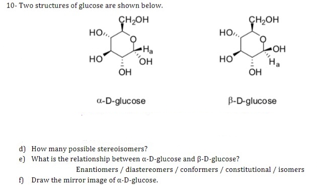 10- Two structures of glucose are shown below.
CH₂OH
HO
HO
OH
LHa
OH
a-D-glucose
HO,,.
HO
f) Draw the mirror image of a-D-glucose.
d) How many possible stereoisomers?
e) What is the relationship between a-D-glucose and B-D-glucose?
CH₂OH
OH
OH
Ha
B-D-glucose
Enantiomers/ diastereomers / conformers / constitutional / isomers