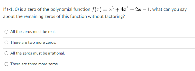 If (-1, 0) is a zero of the polynomial function f(x) = x³ + 4x2 + 2x – 1, what can you say
about the remaining zeros of this function without factoring?
O All the zeros must be real.
O There are two more zeros.
O All the zeros must be irrational.
O There are three more zeros.
