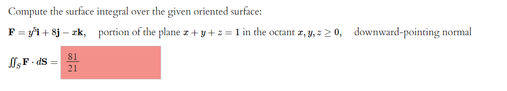 Compute the surface integral over the given oriented surface:
F = y³i+8j – æk, portion of the plane x + y + z = 1 in the octant x, y, z ≥ 0, downward-pointing normal
JSF-ds
=
81
21