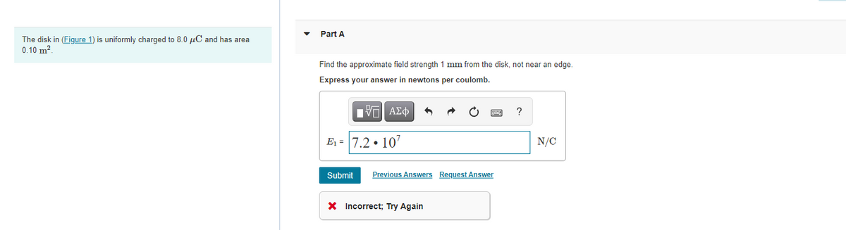 Part A
The disk in (Figure 1) is uniformly charged to 8.0 µC and has area
0.10 m?.
Find the approximate field strength 1 mm from the disk, not near an edge.
Express your answer in newtons per coulomb.
nνα ΑΣφ
?
E1 = 7.2 • 10'
N/C
Submit
Previous Answers Request Answer
X Incorrect; Try Again
