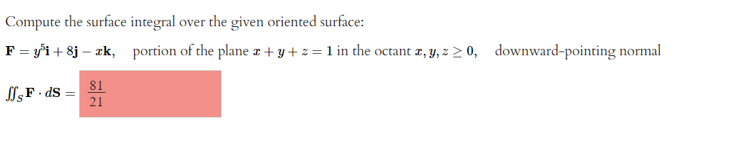 Compute the surface integral over the given oriented surface:
F = y³i+ 8j - æk, portion of the plane x + y + z = 1 in the octant x, y, z ≥ 0, downward-pointing normal
ffs F. ds =
81
21