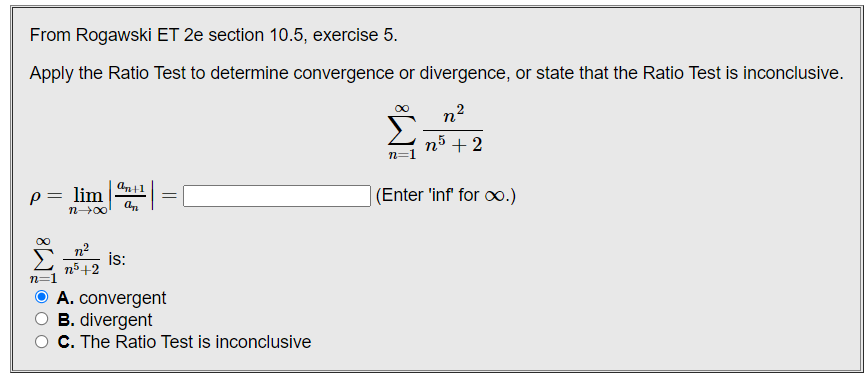From Rogawski ET 2e section 10.5, exercise 5.
Apply the Ratio Test to determine convergence or divergence, or state that the Ratio Test is inconclusive.
Σ
n5 + 2
p= lim
(Enter 'inf for o.)
n00
n?
is:
n5+2
A. convergent
B. divergent
C. The Ratio Test is inconclusive
