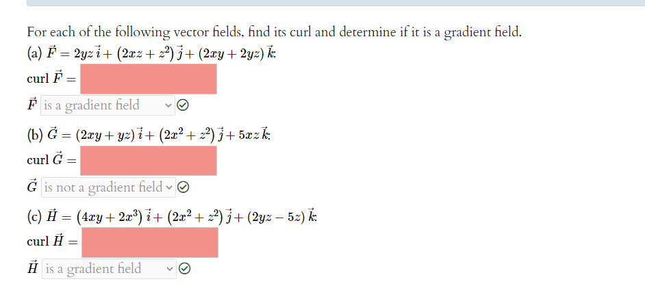 For each of the following vector fields, find its curl and determine if it is a gradient field.
(a) F = 2yzi + (2xz+2²)j + (2xy + 2yz) k:
curl F =
Fis a gradient field
(b) G = (2xy + yz)i + (2x² + z²) j+5xz k:
curl G =
Gis not a gradient field
(c) Ĥ = (4xy + 2x³) i + (2x² + 2²) j + (2yz — 52) k:
curl Ĥ =
His a gradient field
