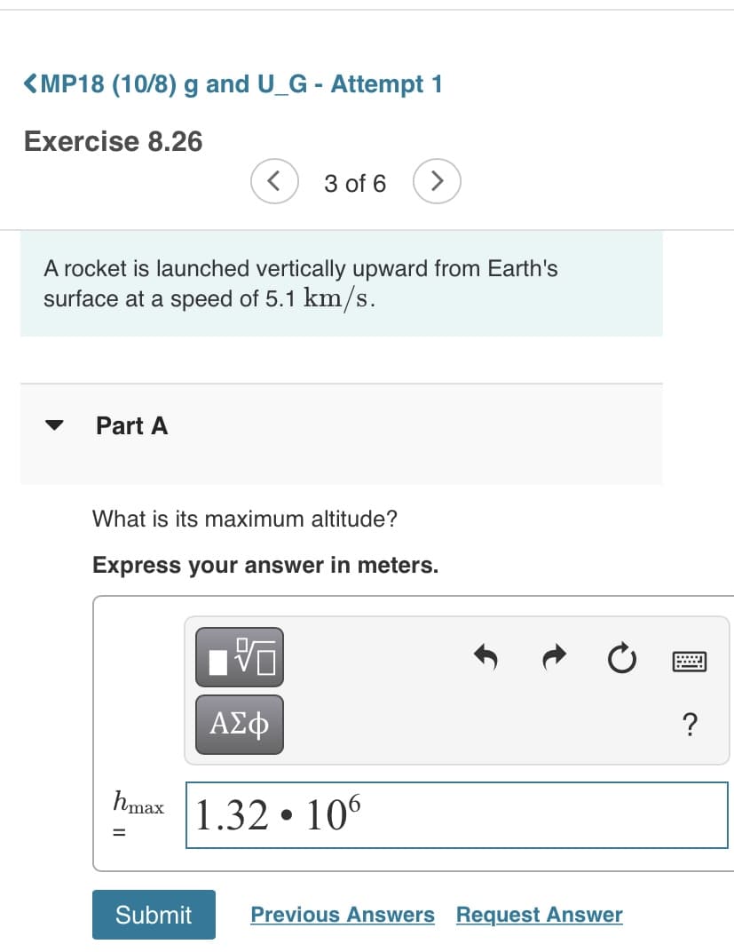 <MP18 (10/8) g and U_G - Attempt 1
Exercise 8.26
3 of 6
>
A rocket is launched vertically upward from Earth's
surface at a speed of 5.1 km/s.
▼
Part A
What is its maximum altitude?
Express your answer in meters.
ΑΣφ
hmax 1.32 • 10°
Submit
Previous Answers Request Answer
