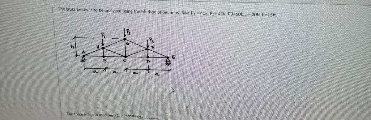 The truss below is to be analyzed using the Method of Sections. Take P₁ - 40k, P2₂- 40k, P3-60k, a= 20ft, h=15ft.
*
The force in kip in member FG is mostly near
D
L
A