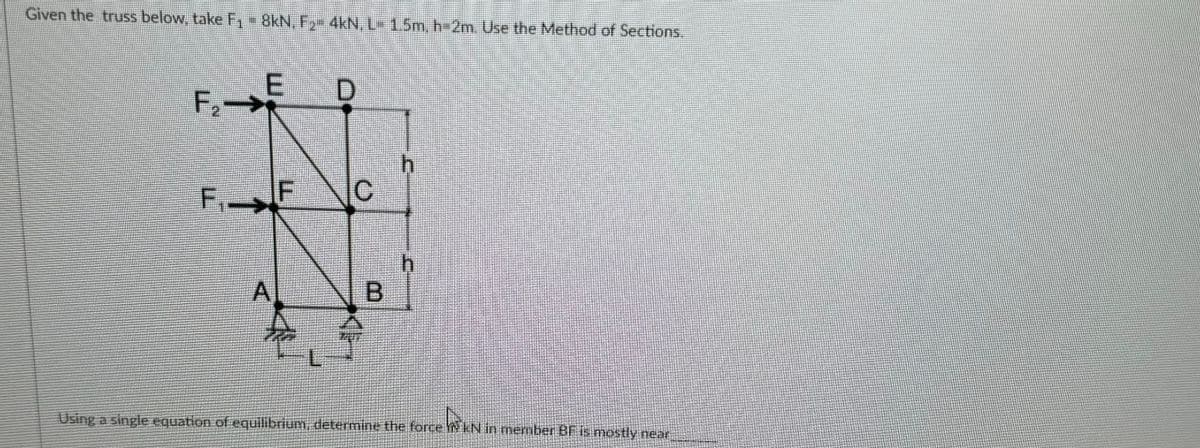 Given the truss below, take F₁ = 8kN, F₂- 4kN, L- 1.5m, h=2m. Use the Method of Sections.
E
F₂E
F₁.
IF
A
I
D
C
B
h
h
Using a single equation of equilibrium, determine the force WKN in member BF is mostly near
