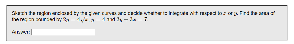 Sketch the region enclosed by the given curves and decide whether to integrate with respect to x or y. Find the area of
the region bounded by 2y = 4/x, y = 4 and 2y + 3x = 7.
Answer:

