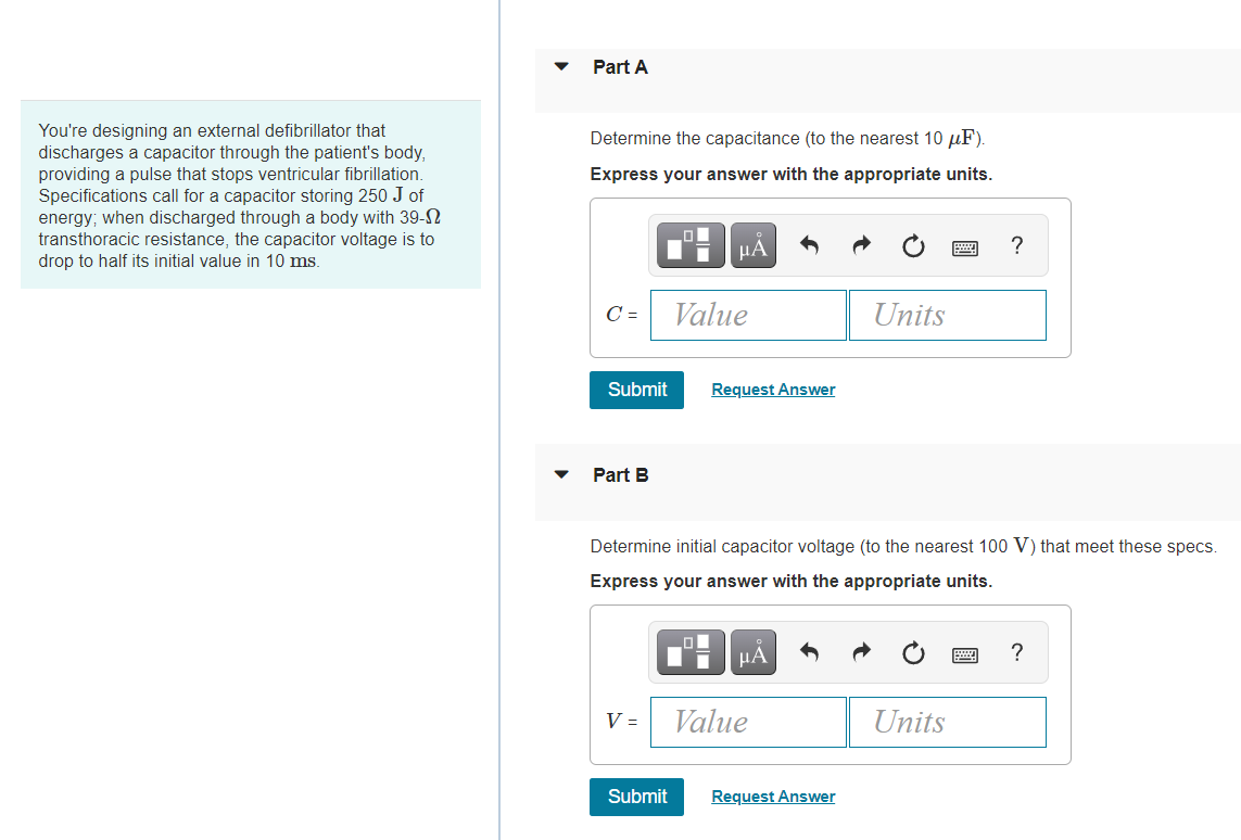 Part A
You're designing an external defibrillator that
discharges a capacitor through the patient's body,
providing a pulse that stops ventricular fibrillation.
Specifications call for a capacitor storing 250 J of
energy; when discharged through a body with 39-N
transthoracic resistance, the capacitor voltage is to
drop to half its initial value in 10 ms.
Determine the capacitance (to the nearest 10 µF).
Express your answer with the appropriate units.
μΑ
C =
Value
Units
Submit
Request Answer
Part B
Determine initial capacitor voltage (to the nearest 100 V) that meet these specs.
Express your answer with the appropriate units.
HA
V =
Value
Units
Submit
Request Answer
