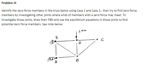 Problem III
Identify the zero-force members in the truss below using Case 1 and Case 2.; then try to find zero-force
members by investigating other joints where ends of members with a zero-force may meet. To
investigate those joints, draw their FBD and use the equilibrium equations in those joints to find
potential zero force members. See note below.
E
3 KN
N
A
B