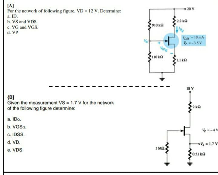 (A]
For the network of following figure, VD = 12 V. Determine:
O 20 V
a. ID.
b. VS and VDS.
c. VG and VGS.
d. VP
22 kn
910 ka
Ipss = 10 mA
Ve-3.5 V
Vata
110 ka
18 V
{B]
Given the measurement VS = 1.7 V for the network
of the following figure determine:
2 ka
a. IDo.
b. VGSa.
V=-4 V
c. IDSS.
d. VD.
OVs = 1.7 V
e. VDS
1 Ma
0.51 ka
