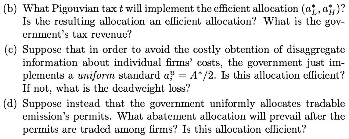 (b) What Pigouvian tax t will implement the efficient allocation (a, , a4)?
Is the resulting allocation an efficient allocation? What is the gov-
ernment's tax revenue?
*
(c) Suppose that in order to avoid the costly obtention of disaggregate
information about individual firms' costs, the government just im-
plements a uniform standard a = A* /2. Is this allocation efficient?
If not, what is the deadweight loss?
(d) Suppose instead that the government uniformly allocates tradable
emission's permits. What abatement allocation will prevail after the
permits are traded among firms? Is this allocation efficient?

