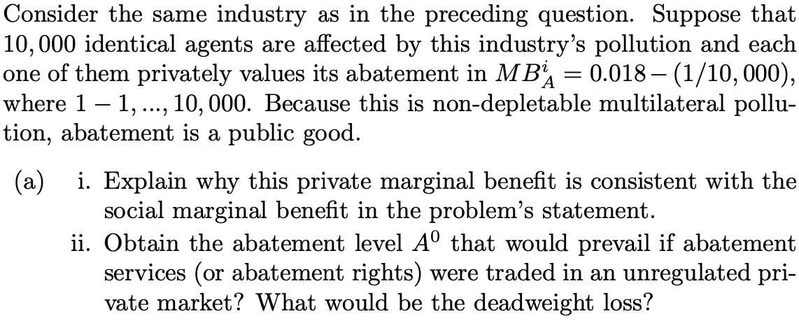 Consider the same industry as in the preceding question. Suppose that
10,000 identical agents are affected by this industry's pollution and each
one of them privately values its abatement in MB, = 0.018 – (1/10,000),
where 1 – 1, ., 10, 000. Because this is non-depletable multilateral pollu-
tion, abatement is a public good.
A
....
(a) i. Explain why this private marginal benefit is consistent with the
social marginal benefit in the problem's statement.
ii. Obtain the abatement level A° that would prevail if abatement
services (or abatement rights) were traded in an unregulated pri-
vate market? What would be the deadweight loss?
