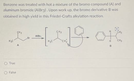 Benzene was treated with hot a mixture of the bromo compound (A) and
aluminum bromide (AIBr3). Upon work up, the bromo derivative B was
obtained in high yield in this Friedel-Crafts alkylation reaction.
AlBr
CH3
+1-19. †
H&C
A
Br
H₂C
H
B
CH₂
True
False