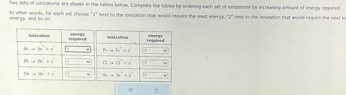 Two sets of ionizations are shown in the tables below. Complete the tables by ordering each set of ionizations by increasing amount of energy required.
In other words, for each set choose "1" next to the ionization that would require the least energy, "2" next to the ionization that would require the next le
energy, and so on.
ionization
energy
required
ionization
energy
required
Ar
→ Ar + e
?
Fr Fre
?
Pb
Pb
?
?
He
He + e
?
Se
→ Se te
?
G