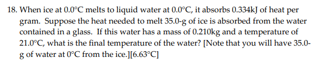 When ice at 0.0°C melts to liquid water at 0.0°C, it absorbs 0.334kJ of heat per
gram. Suppose the heat needed to melt 35.0-g of ice is absorbed from the water
contained in a glass. If this water has a mass of 0.210kg and a temperature of
21.0°C, what is the final temperature of the water? [Note that you will have 35.0-
g of water at 0°C from the ice.][6.63°C]
