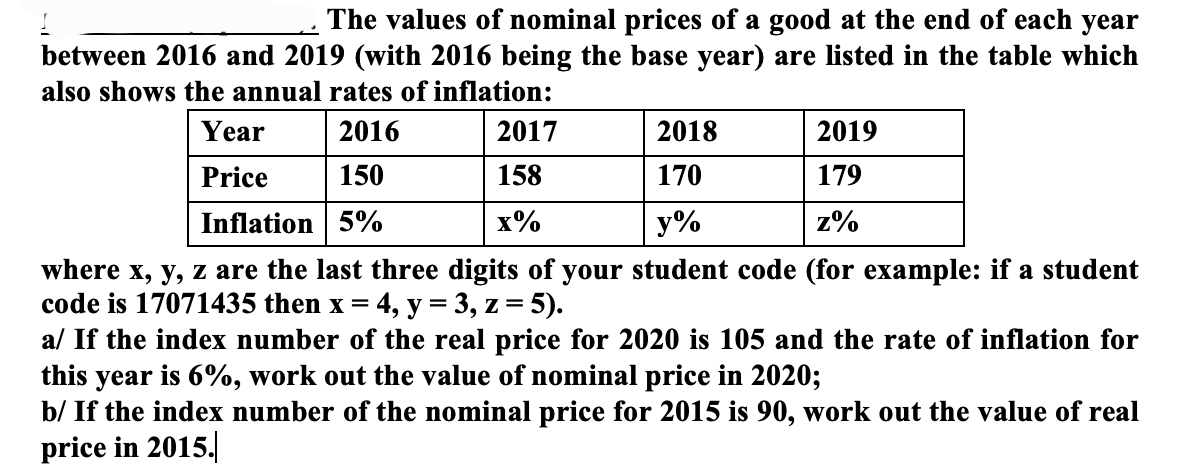 The values of nominal prices of a good at the end of each year
between 2016 and 2019 (with 2016 being the base year) are listed in the table which
also shows the annual rates of inflation:
2016
150
Inflation 5%
Year
Price
2017
158
x%
2019
179
z%
2018
170
y%
where x, y, z are the last three digits of your student code (for example: if a student
code is 17071435 then x = 4, y = 3, z = 5).
a/ If the index number of the real price for 2020 is 105 and the rate of inflation for
this year is 6%, work out the value of nominal price in 2020;
b/ If the index number of the nominal price for 2015 is 90, work out the value of real
price in 2015.