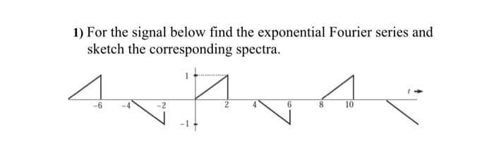 1) For the signal below find the exponential Fourier series and
sketch the corresponding spectra.
44 4
8
10
-6
6