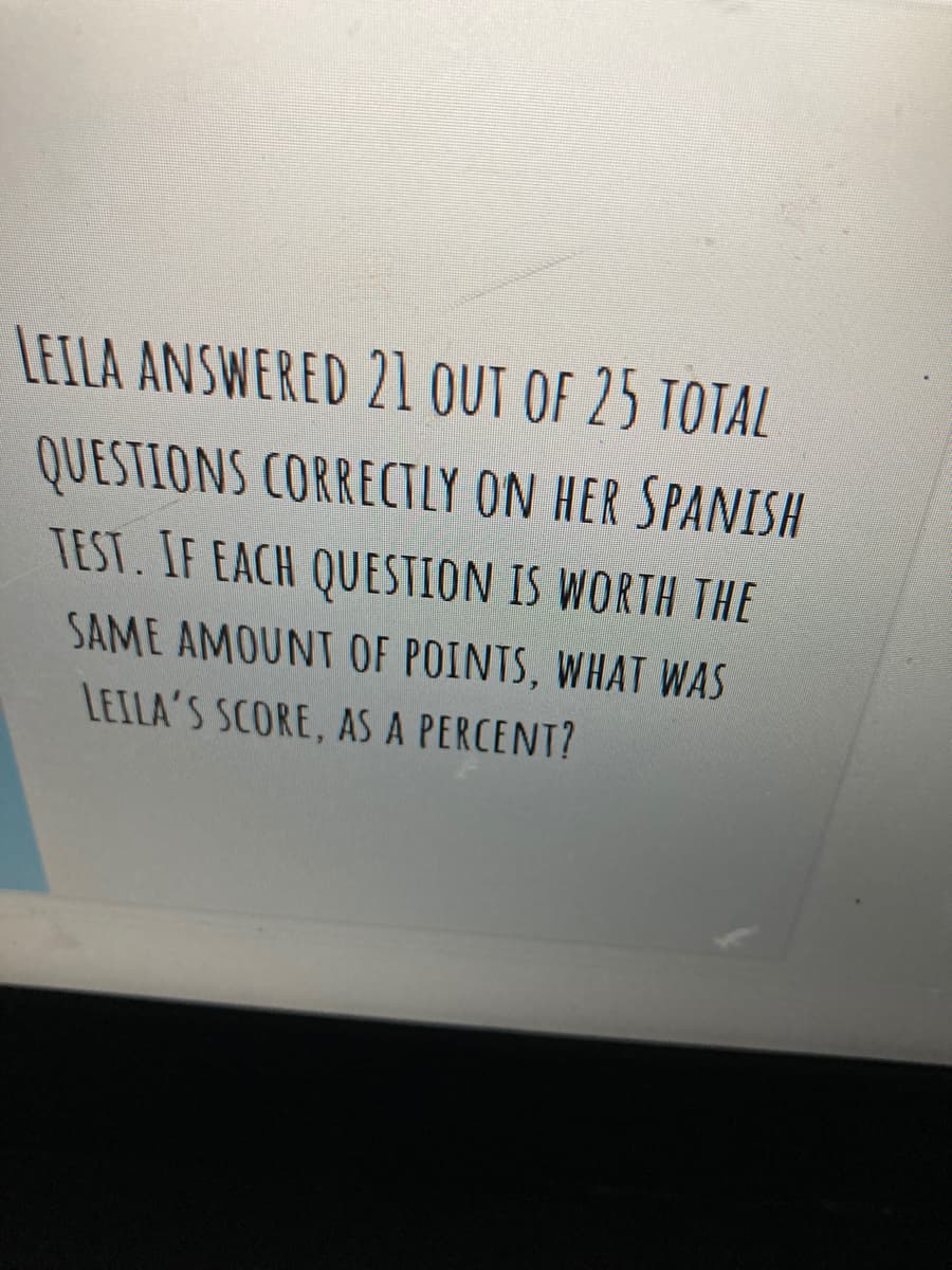 LEILA ANSWERED 21 OUT OF 25 TOTAL
QUESTIONS CORRECTLY ON HER SPANISH
TEST. IF EACH QUESTION IS WORTH THE
SAME AMOUNT OF POINTS, WHAT WAS
LEILA'S SCORE, AS A PERCENT?
