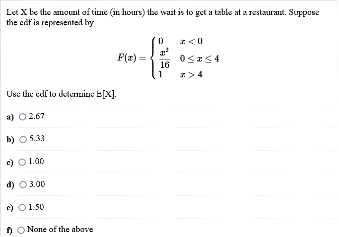 Let X be the amount of time (in hours) the wait is to get a table at a restaurant. Suppose
the cdf is represented by
x < 0
F(x) =
16
1
0 <r<4
x >4
Use the cdf to determine E[X].
а) О 2.67
b) O 5.33
c) O 1.00
d) O 3.00
e) О 1.50
f) O None of the above
