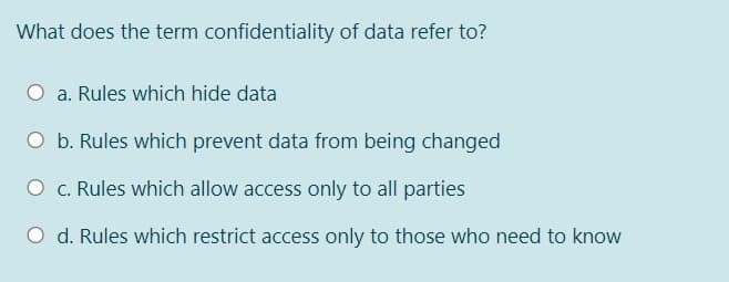 What does the term confidentiality of data refer to?
a. Rules which hide data
O b. Rules which prevent data from being changed
O c. Rules which allow access only to all parties
O d. Rules which restrict access only to those who need to know
