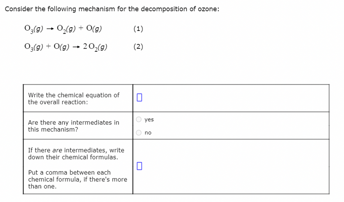 Consider the following mechanism for the decomposition of ozone:
03(g) → O₂(g) + O(g)
03(g) + O(g) 20₂(g)
Write the chemical equation of
the overall reaction:
Are there any intermediates in
this mechanism?
If there are intermediates, write
down their chemical formulas.
Put a comma between each
chemical formula, if there's more
than one.
(1)
(2)
O yes
O no