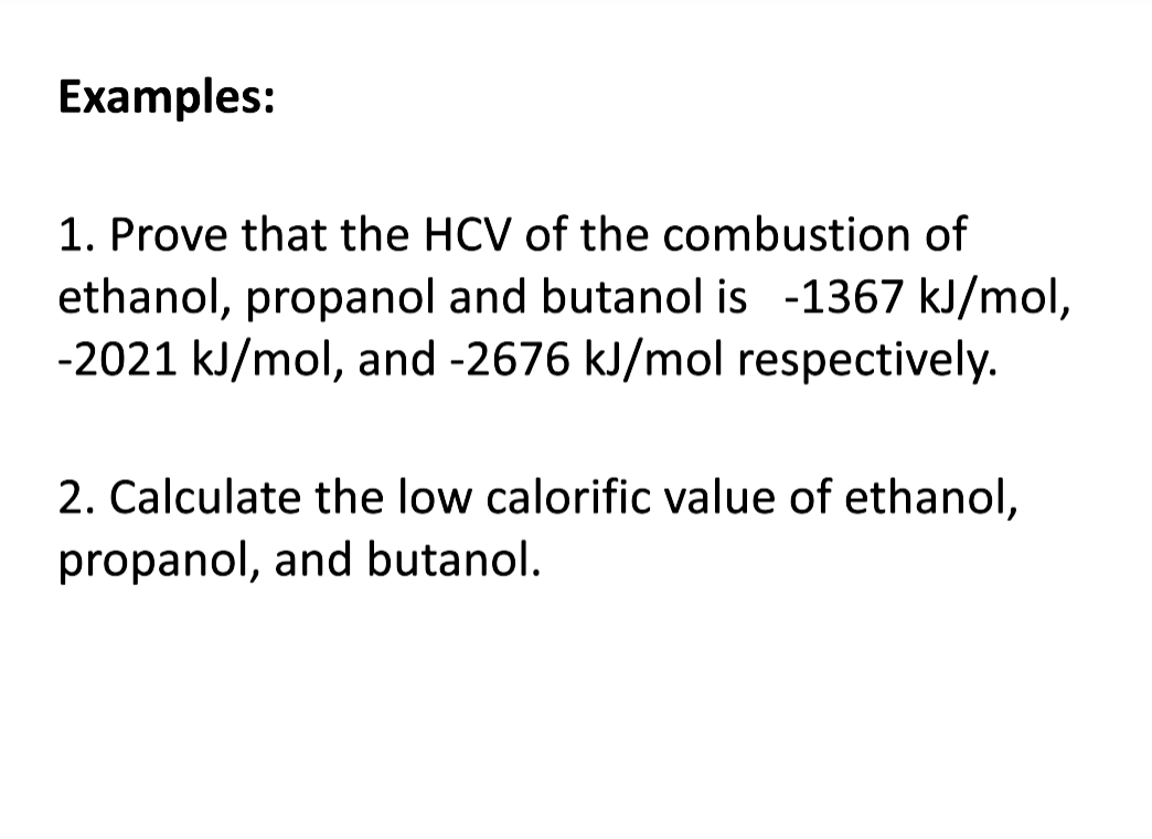 Examples:
1. Prove that the HCV of the combustion of
ethanol, propanol and butanol is -1367 kJ/mol,
-2021 kJ/mol, and -2676 kJ/mol respectively.
2. Calculate the low calorific value of ethanol,
propanol, and butanol.
