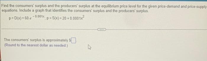 Find the consumers' surplus and the producers' surplus at the equilibrium price level for the given price-demand and price-supply
equations. Include a graph that identifies the consumers' surplus and the producers' surplus.
p=D(x)=60 e -0.001x *: p= S(x)=20+0.0001x²
The consumers' surplus is approximately $
(Round to the nearest dollar as needed.)
s