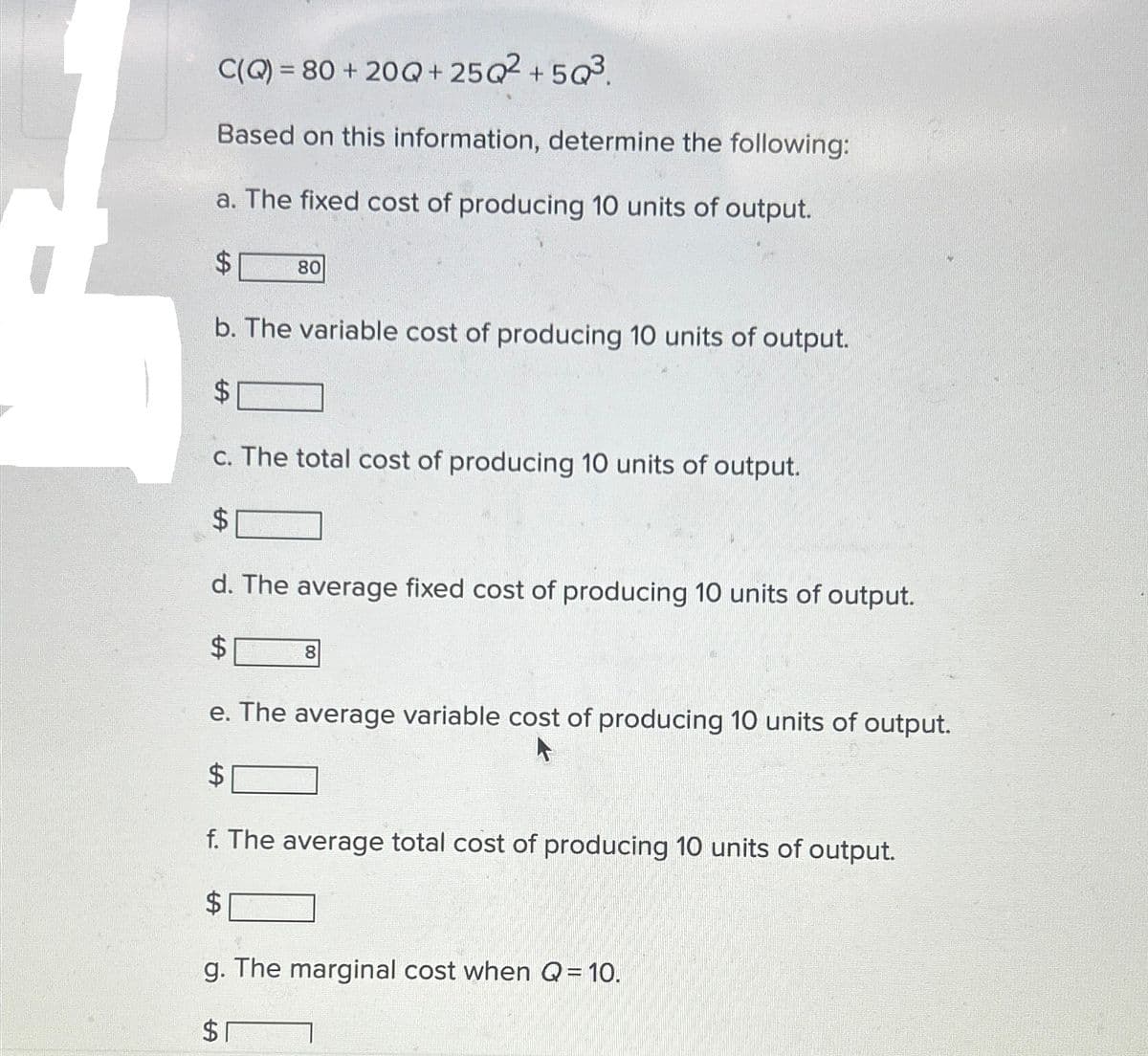 C(Q) = 80+
Based on this information, determine the following:
a. The fixed cost of producing 10 units of output.
$ 80
b. The variable cost of producing 10 units of output.
$
c. The total cost of producing 10 units of output.
$
20Q+25Q²+5Q³.
d. The average fixed cost of producing 10 units of output.
$
8
e. The average variable cost of producing 10 units of output.
$
f. The average total cost of producing 10 units of output.
$
g. The marginal cost when Q = 10.
$1