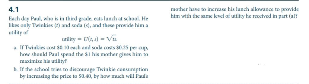 4.1
Each day Paul, who is in third grade, eats lunch at school. He
likes only Twinkies (t) and soda (s), and these provide him a
utility of
utility = U(t, s) = √ts.
a. If Twinkies cost $0.10 each and soda costs $0.25 per cup,
how should Paul spend the $1 his mother gives him to
maximize his utility?
b. If the school tries to discourage Twinkie consumption
by increasing the price to $0.40, by how much will Paul's
mother have to increase his lunch allowance to provide
him with the same level of utility he received in part (a)?