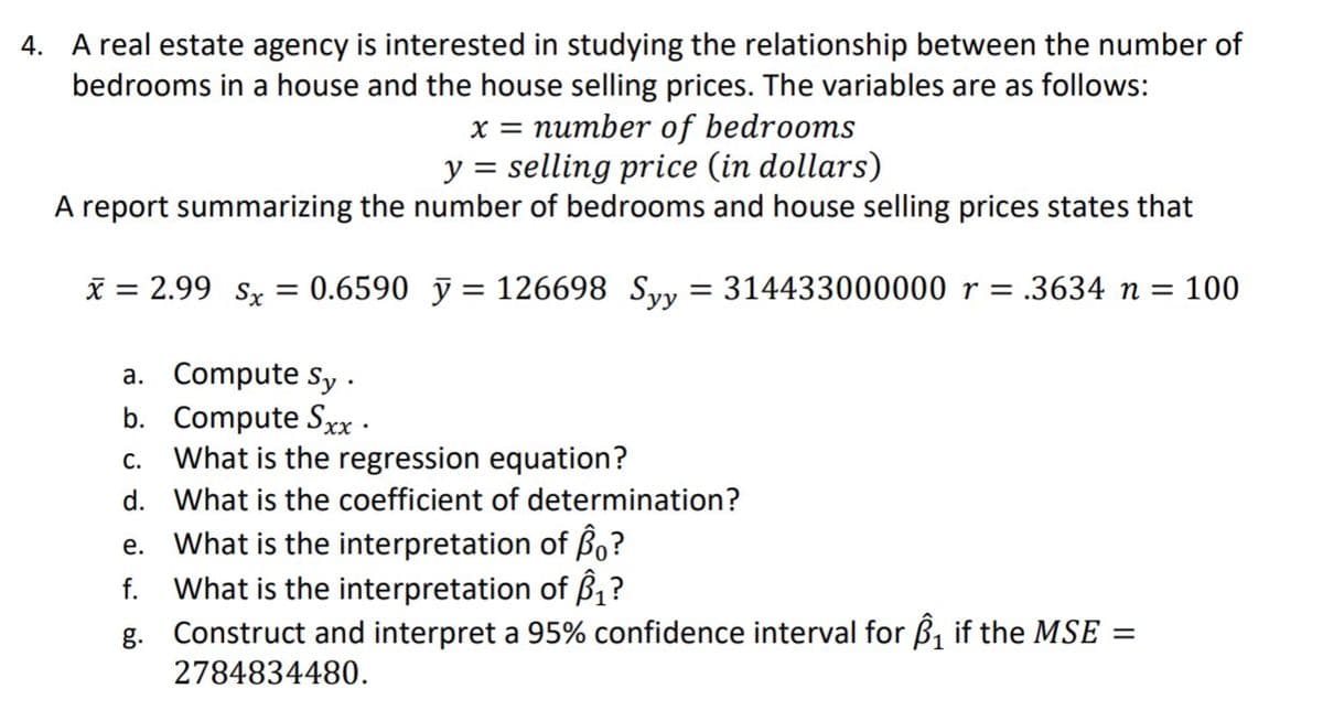 4. A real estate agency is interested in studying the relationship between the number of
bedrooms in a house and the house selling prices. The variables are as follows:
x = number of bedrooms
y = selling price (in dollars)
A report summarizing the number of bedrooms and house selling prices states that
x = 2.99 sx = 0.6590 y = 126698 Syy = 314433000000 r = .3634 n = 100
a. Compute Sy.
b. Compute Sxx.
C. What is the regression equation?
d.
What is the coefficient of determination?
e.
What is the interpretation of Bo?
f. What is the interpretation of ₁?
g. Construct and interpret a 95% confidence interval for ₁ if the MSE =
2784834480.