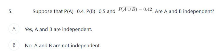 5.
A
B
Suppose that P(A)=0.4, P(B)=0.5 and P(AUB) = 0.42. Are A and B independent?
Yes, A and B are independent.
No, A and B are not independent.