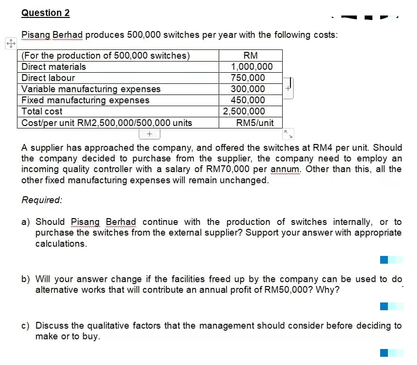 Question 2
Pisang Berhad produces 500,000 switches per year with the following costs:
(For the production of 500,000 switches)
RM
Direct materials
1,000,000
Direct labour
750,000
Variable manufacturing expenses
300,000
450,000
Fixed manufacturing expenses
Total cost
2,500,000
RM5/unit
Cost/per unit RM2,500,000/500,000 units
+
A supplier has approached the company, and offered the switches at RM4 per unit. Should
the company decided to purchase from the supplier, the company need to employ an
incoming quality controller with a salary of RM70,000 per annum. Other than this, all the
other fixed manufacturing expenses will remain unchanged.
Required:
a) Should Pisang Berhad continue with the production of switches internally, or to
purchase the switches from the external supplier? Support your answer with appropriate
calculations.
b) Will your answer change if the facilities freed up by the company can be used to do
alternative works that will contribute an annual profit of RM50,000? Why?
c) Discuss the qualitative factors that the management should consider before deciding to
make or to buy.
