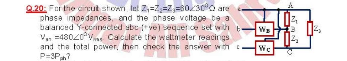 A
Q.20: For the circuit shown, let Z,=Z2=Z3=60Z30°0 are
phase impedances, and the phase voltage be a
balanced Y-connected abc (+ve) sequence set with
Van =48020°Vms-
and the total power, then check the answer with
P=3P ph?
a
Z,
Z3
WB
Calculate the wattmeter readings
Z,
Wc
