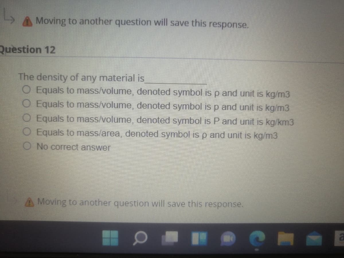 Moving to another question will save this response.
Question 12
The density of any material is
O Equals to mass/volume, denoted symbol is p and unit is kg/m3
O Equals to mass/volume, denoted symbol is p and unit is kg/m3
O Equals to mass/volume, denoted symbol is P and unit is kg/km3
O Equals to mass/area, denoted symbol is p and unit is kg/m3
O No correct answer
A Moving to another question will save this response.
al
