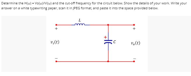 Determine the H(w) = Vo(w)/Vi(w) and the cut-off frequency for the circuit below. Show the details of your work. Write your
answer on a white typewriting paper, scan it in JPEG format, and paste it into the space provided below.
+
v₁ (t)
L
→F
C
+
vo(t)