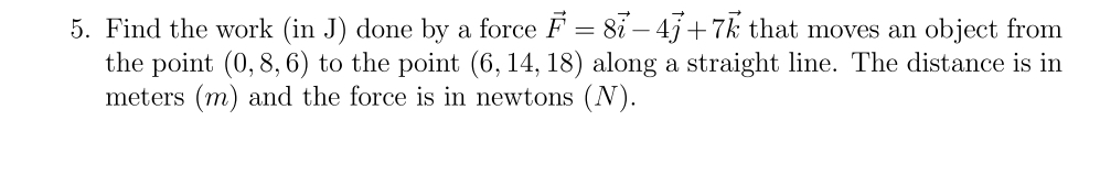 5. Find the work (in J) done by a force F = 87 −4j+7k that moves an object from
the point (0,8, 6) to the point (6, 14, 18) along a straight line. The distance is in
meters (m) and the force is in newtons (N).