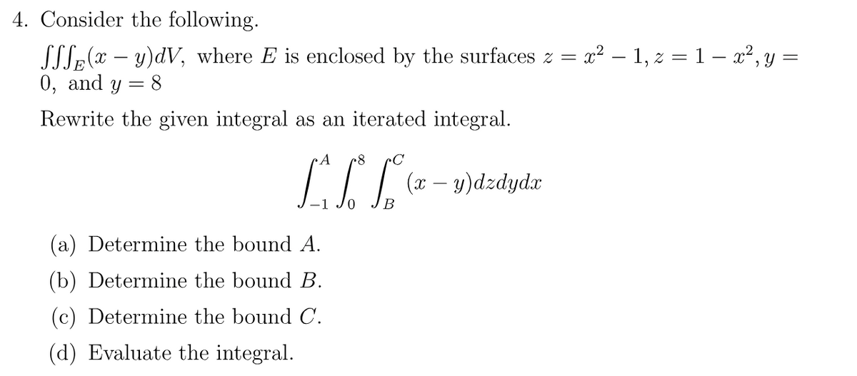 4. Consider the following.
SSS(xy)dV, where E is enclosed by the surfaces z =
0, and y
= 8
Rewrite the given integral as an iterated integral.
A .8
LIL
(x − y)dzdydx
(a) Determine the bound A.
(b) Determine the bound B.
(c) Determine the bound C.
(d) Evaluate the integral.
x² − 1, z = 1 − x², y =