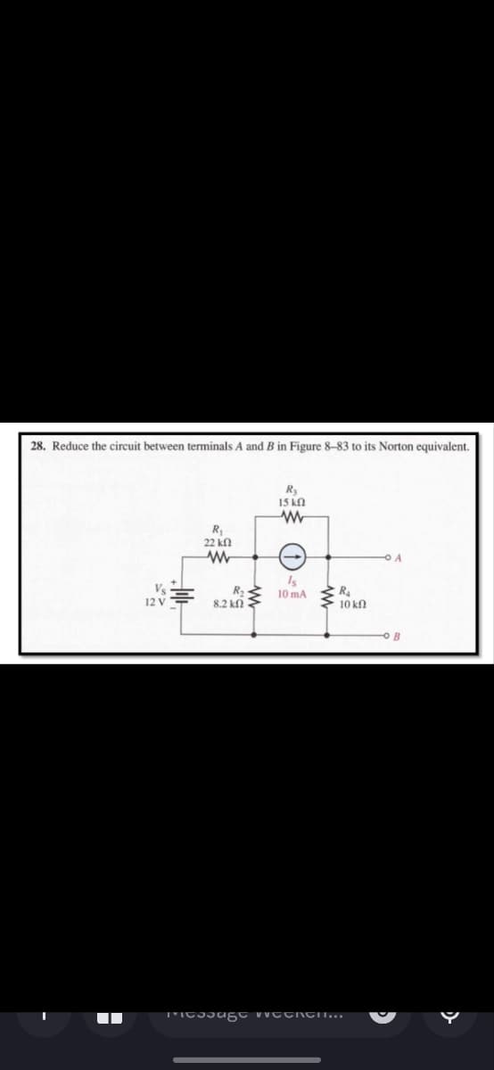 28. Reduce the circuit between terminals A and B in Figure 8-83 to its Norton equivalent.
H
Foll
R₁
22 ΚΩ
R₂
8.2 ΚΩ
www
R₂
15 ΚΩ
www
Is
10 mA
R₂
10 ΚΩ
Message weekCHI...
A
OB