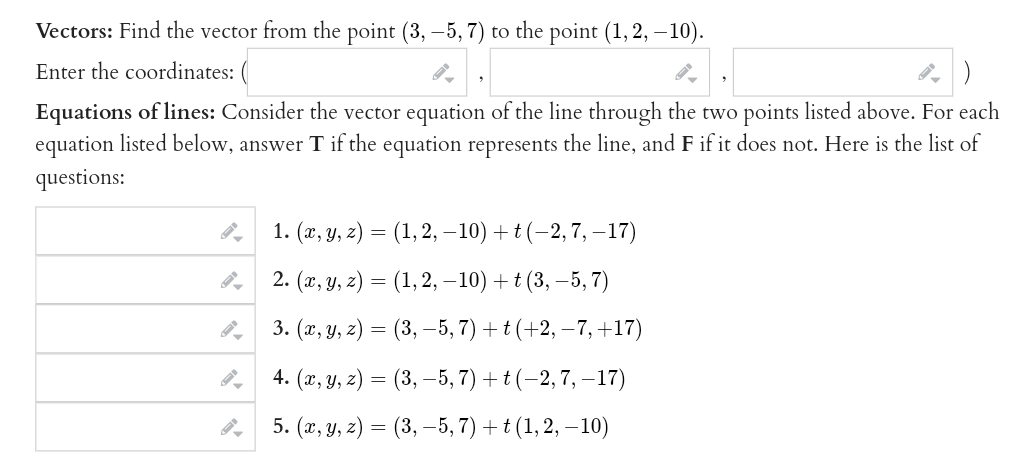 Vectors: Find the vector from the point (3, -5, 7) to the point (1, 2, -10).
Enter the coordinates:
Equations of lines: Consider the vector equation of the line through the two points listed above. For each
equation listed below, answer T if the equation represents the line, and F if it does not. Here is the list of
questions:
1. (x, y, z) = (1, 2, −10) + t (−2, 7, −17)
2. (x, y, z) = (1, 2, -10) + t (3, -5,7)
3. (x, y, z) = (3, 5, 7) + t (+2, −7, +17)
4. (x, y, z) = (3, -5, 7) + t (-2, 7, -17)
5. (x, y, z) = (3, -5, 7) + t (1, 2, -10)
