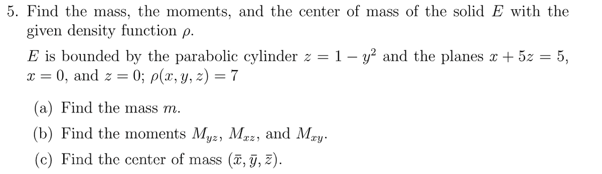5. Find the mass, the moments, and the center of mass of the solid E with the
given density function p.
E is bounded by the parabolic cylinder z = 1 y² and the planes x + 5 = 5,
x = 0, and z 0; p(x, y, z) = 7
=
(a) Find the mass m.
(b) Find the moments Myz, Mxz, and Mxy.
(c) Find the center of mass (x, y, z).